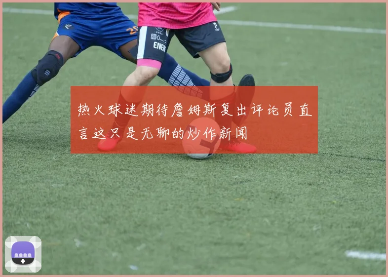 热火球迷期待詹姆斯复出评论员直言这只是无聊的炒作新闻