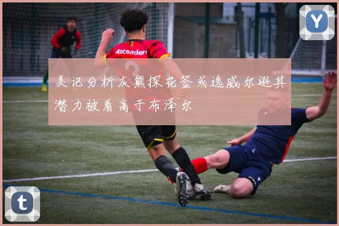 美记分析灰熊探花签或选威尔逊其潜力被看高于布泽尔