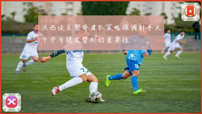 沃西谈东契奇建队策略强调射手大个子与稳定替补的重要性