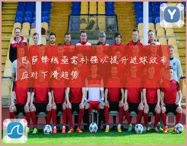 巴萨锋线亟需补强以提升进球效率应对下滑趋势