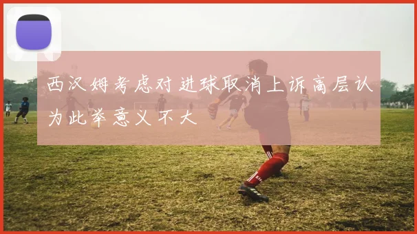 西汉姆考虑对进球取消上诉高层认为此举意义不大