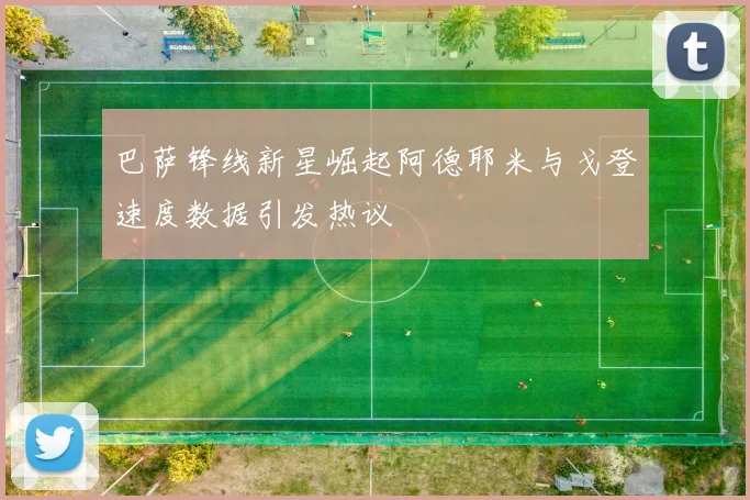 巴萨锋线新星崛起阿德耶米与戈登速度数据引发热议