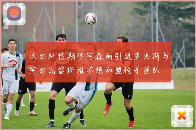 沃尔科特期待阿森纳引进罗杰斯与阿尔瓦雷斯谁不想加盟枪手团队