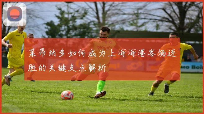 莱昂纳多如何成为上海海港客场连胜的关键支点解析