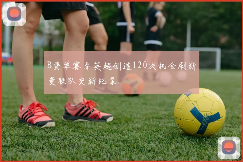 B费单赛季英超创造120次机会刷新曼联队史新纪录