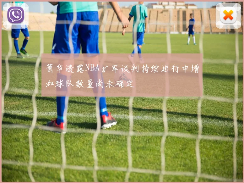 萧华透露NBA扩军谈判持续进行中增加球队数量尚未确定