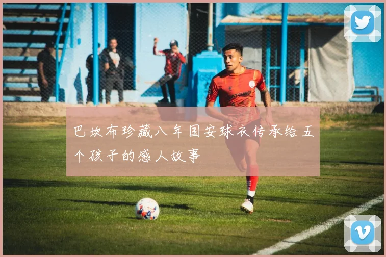 巴坎布珍藏八年国安球衣传承给五个孩子的感人故事