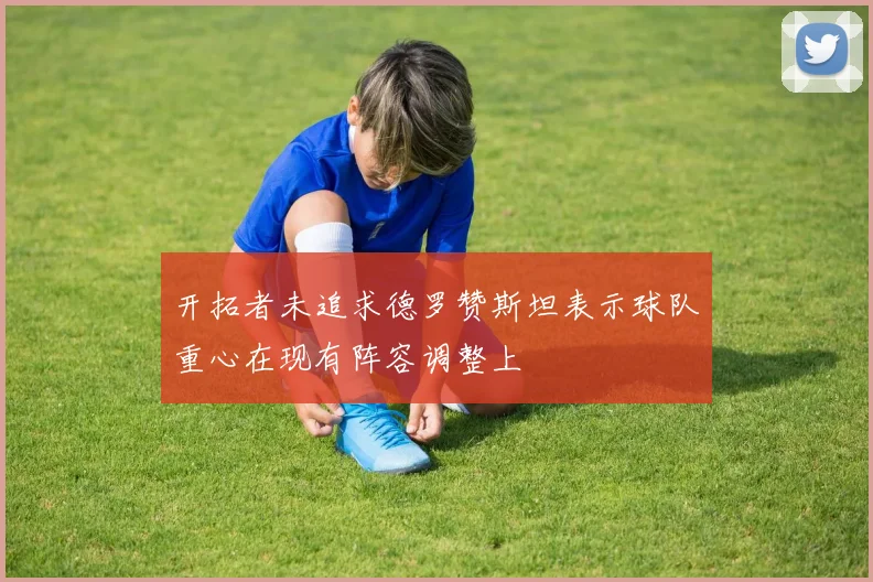 开拓者未追求德罗赞斯坦表示球队重心在现有阵容调整上