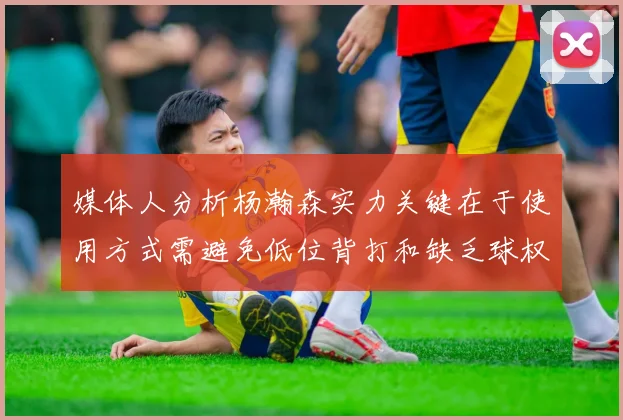 媒体人分析杨瀚森实力关键在于使用方式需避免低位背打和缺乏球权